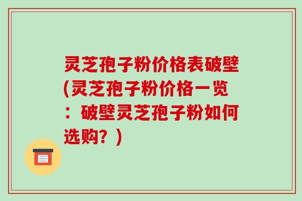 灵芝孢子粉价格表破壁(灵芝孢子粉价格一览：破壁灵芝孢子粉如何选购？)