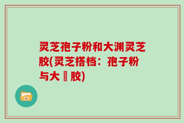 灵芝孢子粉和大渊灵芝胶(灵芝搭档：孢子粉与大淵胶)