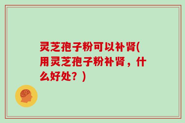 灵芝孢子粉可以补(用灵芝孢子粉补，什么好处？)