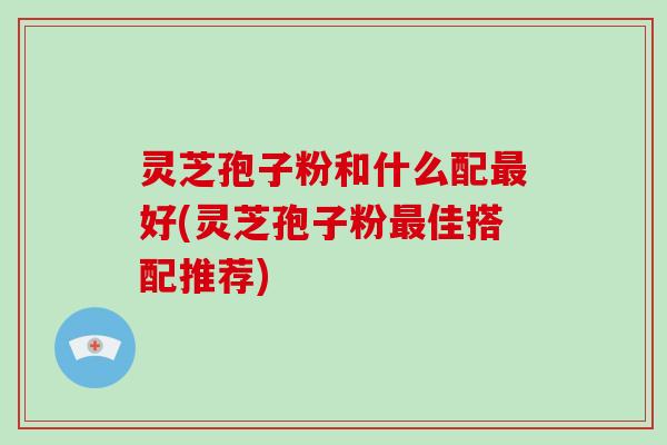 灵芝孢子粉和什么配好(灵芝孢子粉佳搭配推荐)