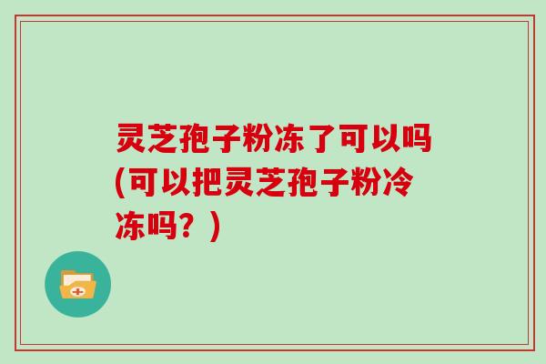 灵芝孢子粉冻了可以吗(可以把灵芝孢子粉冷冻吗？)
