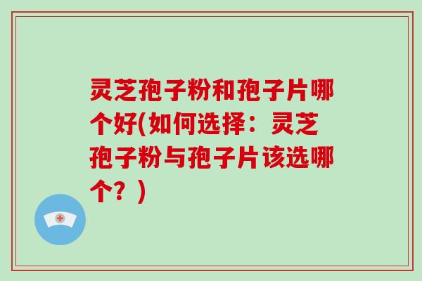 灵芝孢子粉和孢子片哪个好(如何选择：灵芝孢子粉与孢子片该选哪个？)