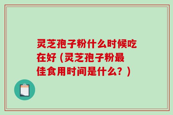 灵芝孢子粉什么时候吃在好 (灵芝孢子粉佳食用时间是什么？)