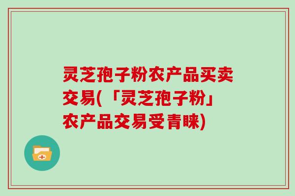 灵芝孢子粉农产品买卖交易(「灵芝孢子粉」农产品交易受青睐)