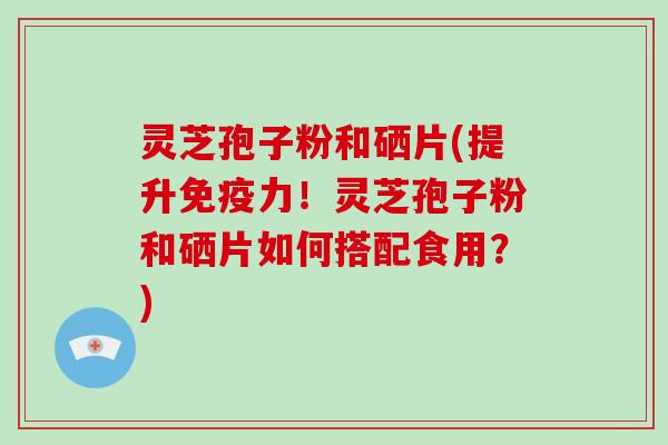灵芝孢子粉和硒片(提升免疫力！灵芝孢子粉和硒片如何搭配食用？)