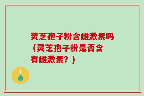 灵芝孢子粉含雌激素吗 (灵芝孢子粉是否含有雌激素？)