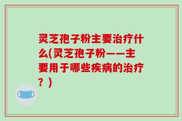 灵芝孢子粉主要什么(灵芝孢子粉——主要用于哪些的？)