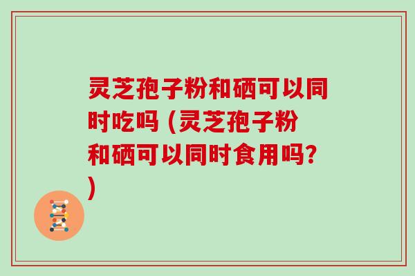灵芝孢子粉和硒可以同时吃吗 (灵芝孢子粉和硒可以同时食用吗？)