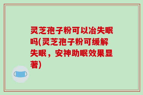 灵芝孢子粉可以冶吗(灵芝孢子粉可缓解，安神助眠效果显著)