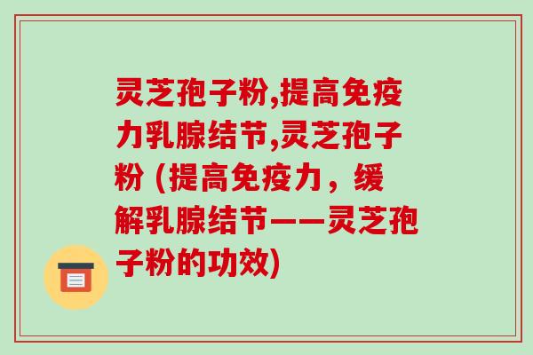 灵芝孢子粉,提高免疫力乳腺结节,灵芝孢子粉 (提高免疫力，缓解乳腺结节——灵芝孢子粉的功效)