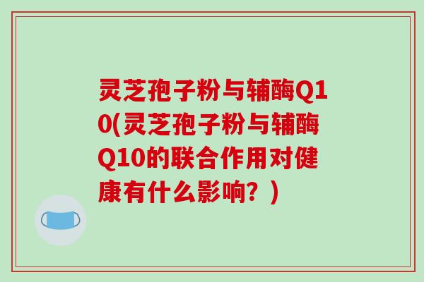 灵芝孢子粉与辅酶Q10(灵芝孢子粉与辅酶Q10的联合作用对健康有什么影响？)