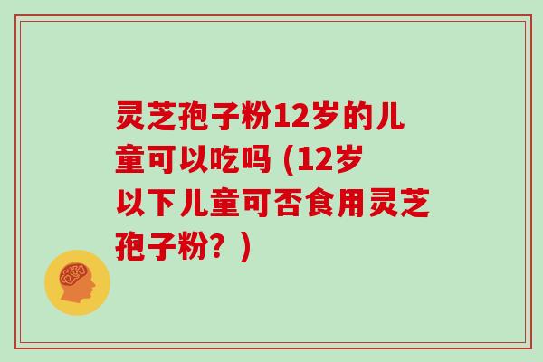 灵芝孢子粉12岁的儿童可以吃吗 (12岁以下儿童可否食用灵芝孢子粉？)