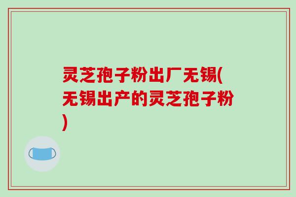 灵芝孢子粉出厂无锡(无锡出产的灵芝孢子粉)