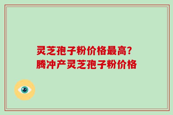 灵芝孢子粉价格高？腾冲产灵芝孢子粉价格