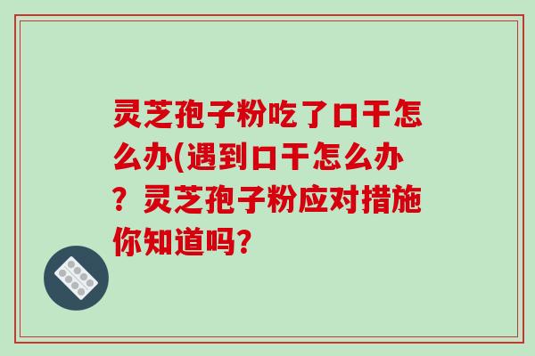 灵芝孢子粉吃了口干怎么办(遇到口干怎么办？灵芝孢子粉应对措施你知道吗？