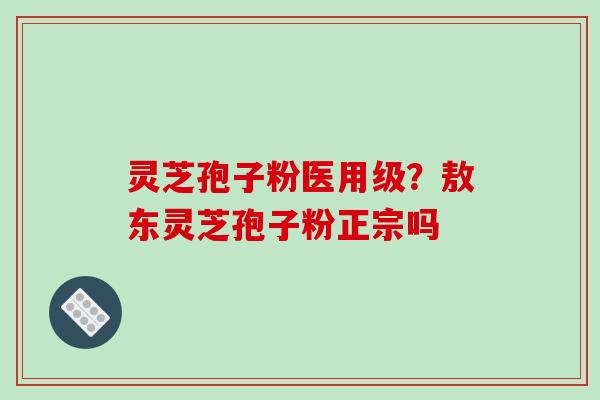 灵芝孢子粉医用级？敖东灵芝孢子粉正宗吗