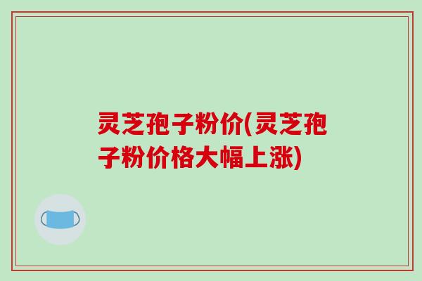 灵芝孢子粉价(灵芝孢子粉价格大幅上涨)