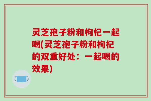 灵芝孢子粉和枸杞一起喝(灵芝孢子粉和枸杞的双重好处：一起喝的效果)