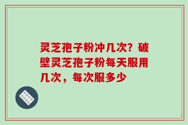 灵芝孢子粉冲几次？破壁灵芝孢子粉每天服用几次，每次服多少