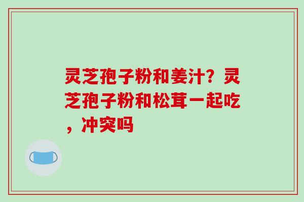 灵芝孢子粉和姜汁？灵芝孢子粉和松茸一起吃，冲突吗