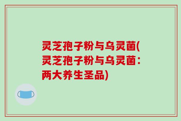 灵芝孢子粉与乌灵菌(灵芝孢子粉与乌灵菌：两大养生圣品)