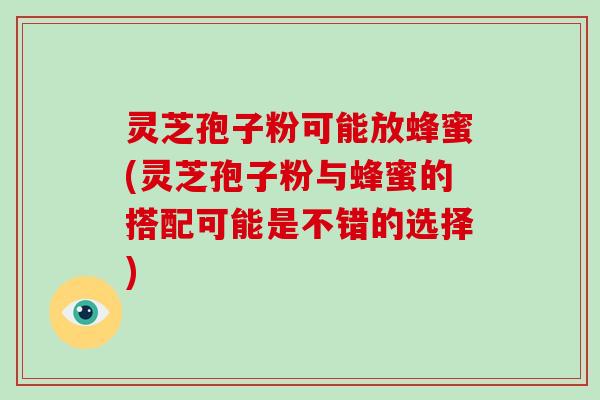 灵芝孢子粉可能放蜂蜜(灵芝孢子粉与蜂蜜的搭配可能是不错的选择)