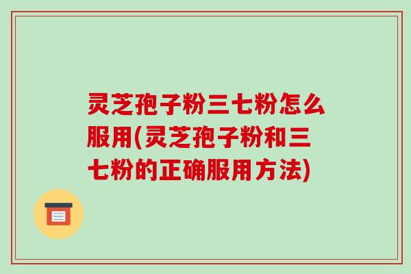 灵芝孢子粉三七粉怎么服用(灵芝孢子粉和三七粉的正确服用方法)