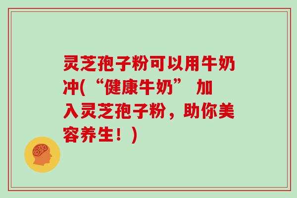 灵芝孢子粉可以用牛奶冲(“健康牛奶” 加入灵芝孢子粉，助你美容养生！)