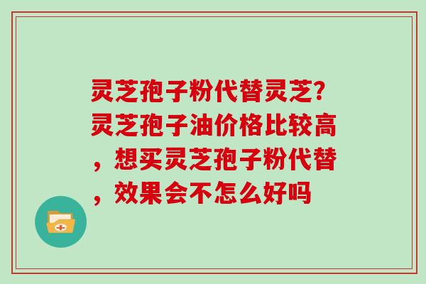 灵芝孢子粉代替灵芝？灵芝孢子油价格比较高，想买灵芝孢子粉代替，效果会不怎么好吗