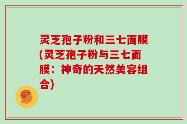 灵芝孢子粉和三七面膜(灵芝孢子粉与三七面膜：神奇的天然美容组合)