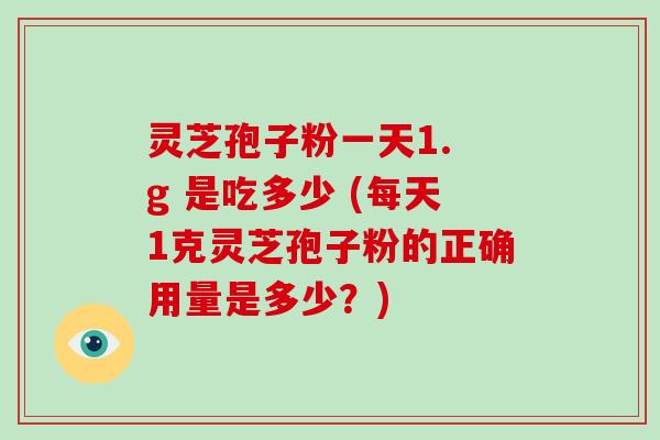 灵芝孢子粉一天1. g 是吃多少 (每天1克灵芝孢子粉的正确用量是多少？)