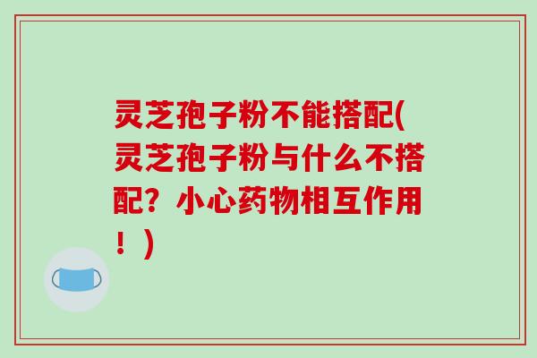 灵芝孢子粉不能搭配(灵芝孢子粉与什么不搭配？小心相互作用！)
