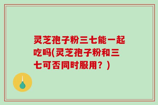 灵芝孢子粉三七能一起吃吗(灵芝孢子粉和三七可否同时服用？)