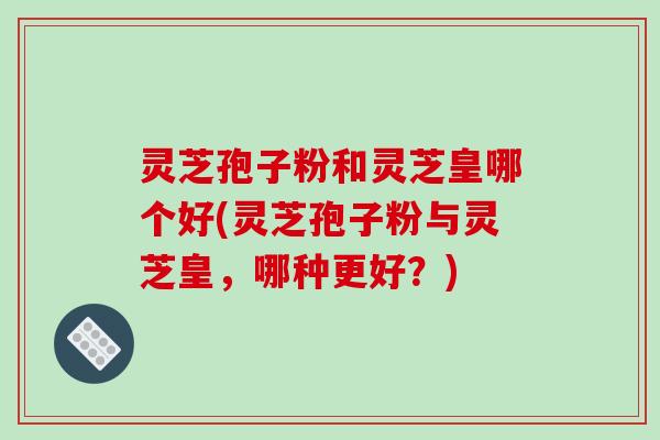 灵芝孢子粉和灵芝皇哪个好(灵芝孢子粉与灵芝皇，哪种更好？)