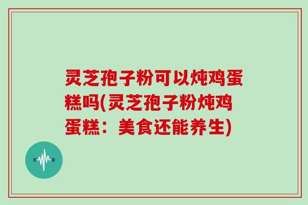 灵芝孢子粉可以炖鸡蛋糕吗(灵芝孢子粉炖鸡蛋糕：美食还能养生)