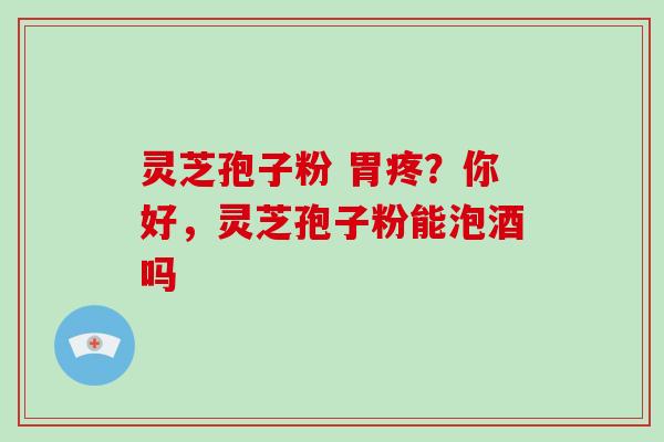 灵芝孢子粉 胃疼？你好，灵芝孢子粉能泡酒吗