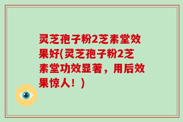 灵芝孢子粉2芝素堂效果好(灵芝孢子粉2芝素堂功效显著，用后效果惊人！)