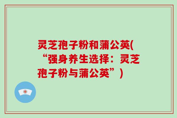 灵芝孢子粉和蒲公英(“强身养生选择：灵芝孢子粉与蒲公英”)