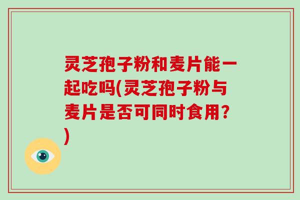 灵芝孢子粉和麦片能一起吃吗(灵芝孢子粉与麦片是否可同时食用？)