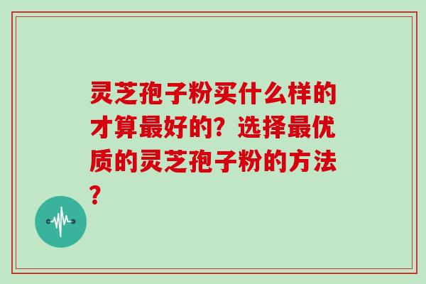 灵芝孢子粉买什么样的才算好的？选择优质的灵芝孢子粉的方法？