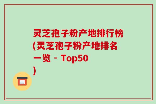 灵芝孢子粉产地排行榜(灵芝孢子粉产地排名一览 - Top50)