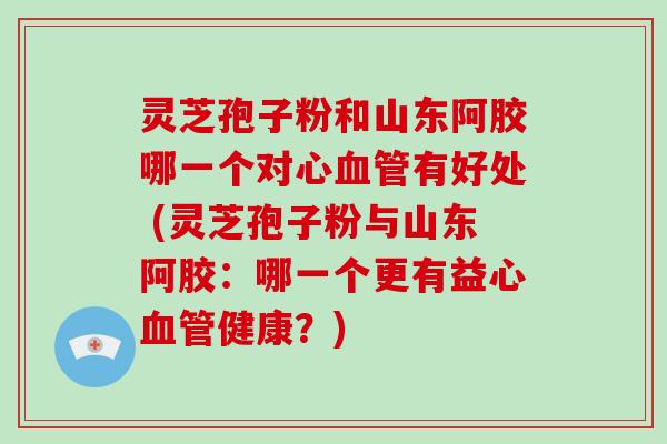 灵芝孢子粉和山东阿胶哪一个对心有好处 (灵芝孢子粉与山东阿胶：哪一个更有益心健康？)