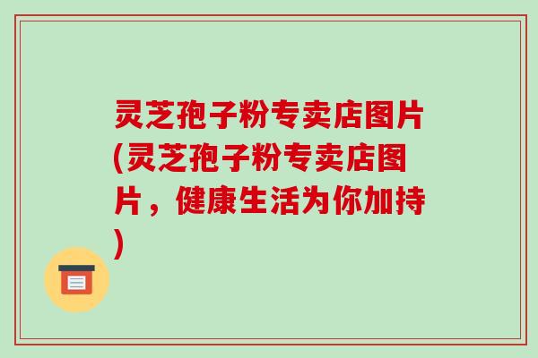 灵芝孢子粉专卖店图片(灵芝孢子粉专卖店图片，健康生活为你加持)