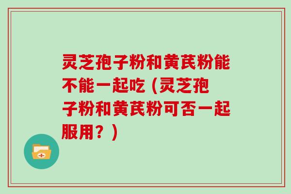 灵芝孢子粉和黄芪粉能不能一起吃 (灵芝孢子粉和黄芪粉可否一起服用？)