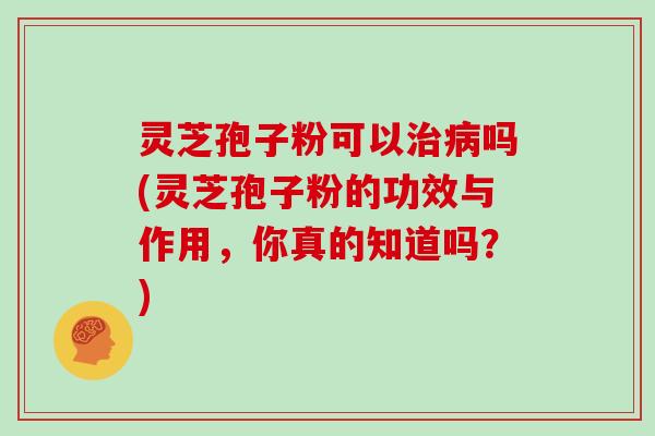 灵芝孢子粉可以吗(灵芝孢子粉的功效与作用，你真的知道吗？)