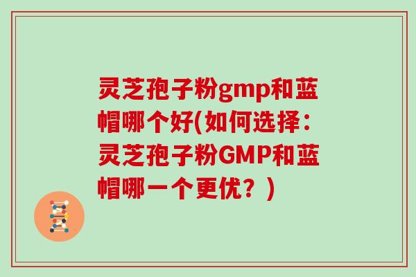 灵芝孢子粉gmp和蓝帽哪个好(如何选择：灵芝孢子粉GMP和蓝帽哪一个更优？)