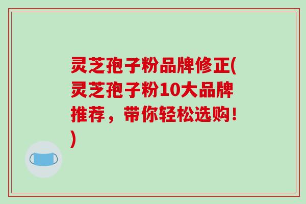 灵芝孢子粉品牌修正(灵芝孢子粉10大品牌推荐，带你轻松选购！)