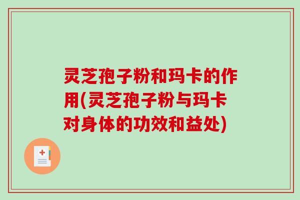 灵芝孢子粉和玛卡的作用(灵芝孢子粉与玛卡对身体的功效和益处)