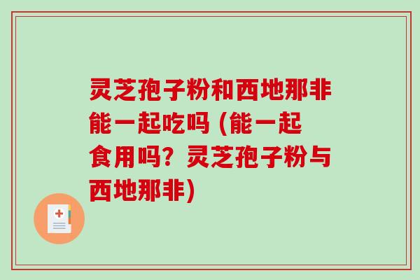 灵芝孢子粉和西地那非能一起吃吗 (能一起食用吗？灵芝孢子粉与西地那非)