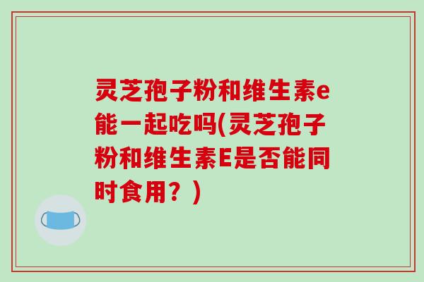 灵芝孢子粉和维生素e能一起吃吗(灵芝孢子粉和维生素E是否能同时食用？)
